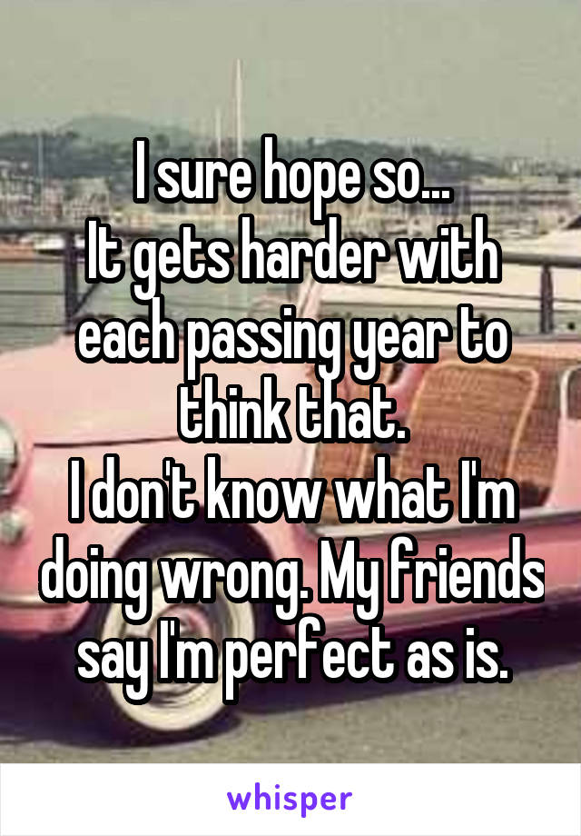 I sure hope so...
It gets harder with each passing year to think that.
I don't know what I'm doing wrong. My friends say I'm perfect as is.