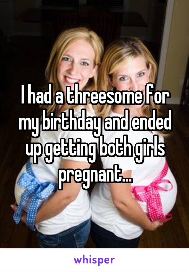 I had a threesome for my birthday and ended up getting both girls pregnant...