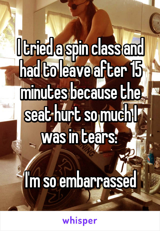 I tried a spin class and had to leave after 15 minutes because the seat hurt so much I was in tears. 

I'm so embarrassed