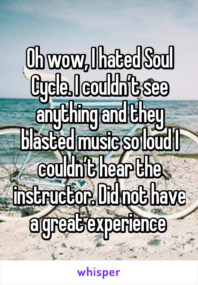 Oh wow, I hated Soul Cycle. I couldn’t see anything and they blasted music so loud I couldn’t hear the instructor. Did not have a great experience 