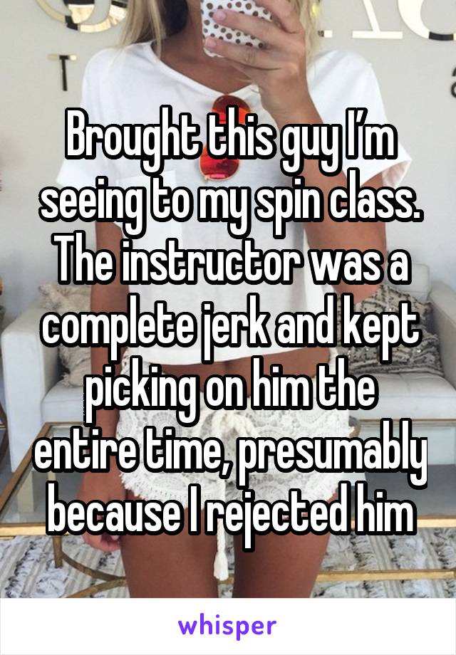 Brought this guy I’m seeing to my spin class. The instructor was a complete jerk and kept picking on him the entire time, presumably because I rejected him