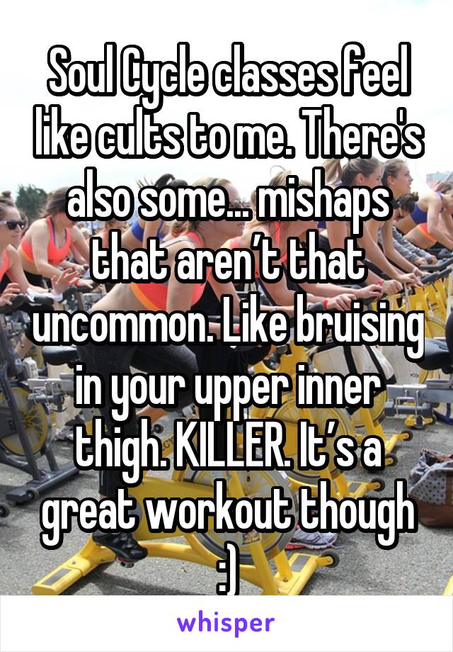 Soul Cycle classes feel like cults to me. There's also some... mishaps that aren’t that uncommon. Like bruising in your upper inner thigh. KILLER. It’s a great workout though :)
