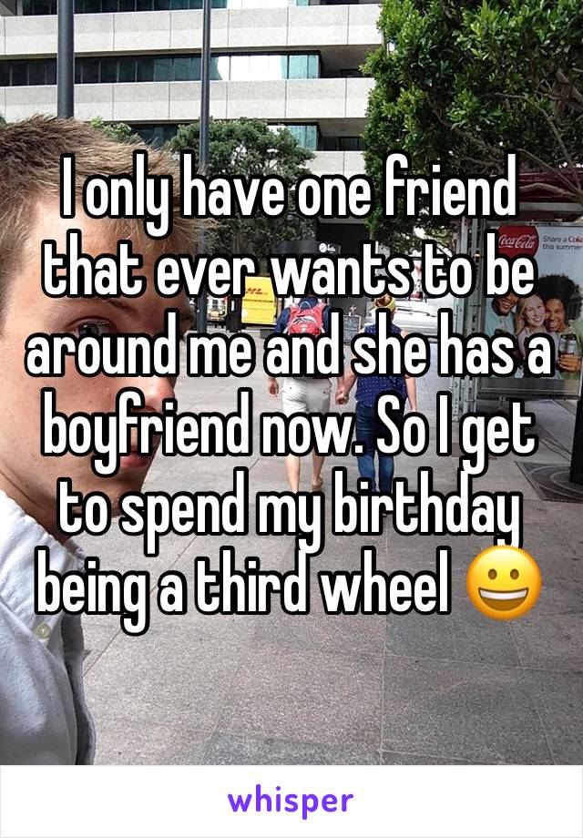 I only have one friend that ever wants to be around me and she has a boyfriend now. So I get to spend my birthday being a third wheel 😀