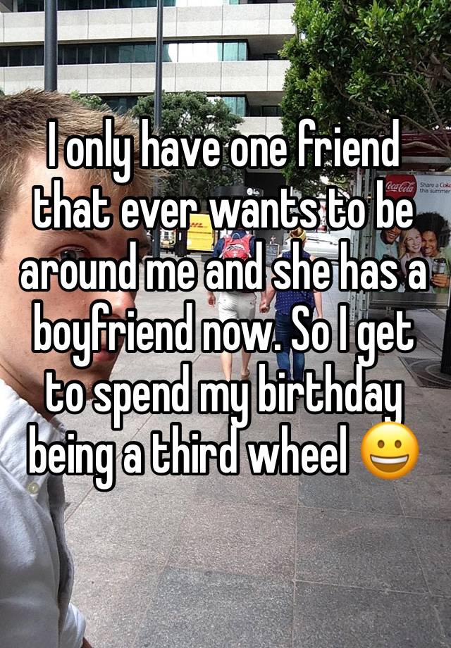 I only have one friend that ever wants to be around me and she has a boyfriend now. So I get to spend my birthday being a third wheel 😀