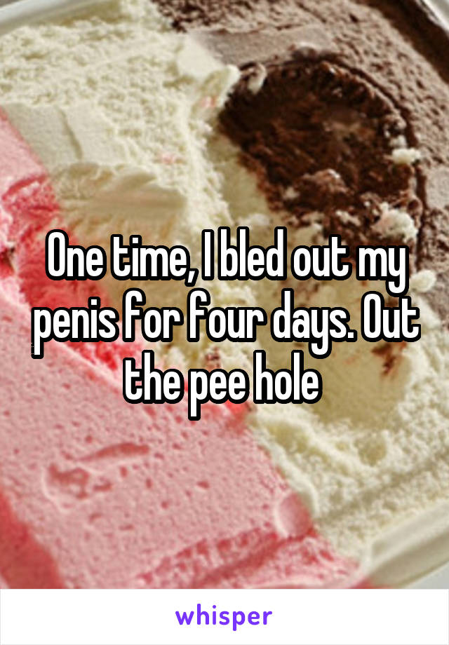 One time, I bled out my penis for four days. Out the pee hole 
