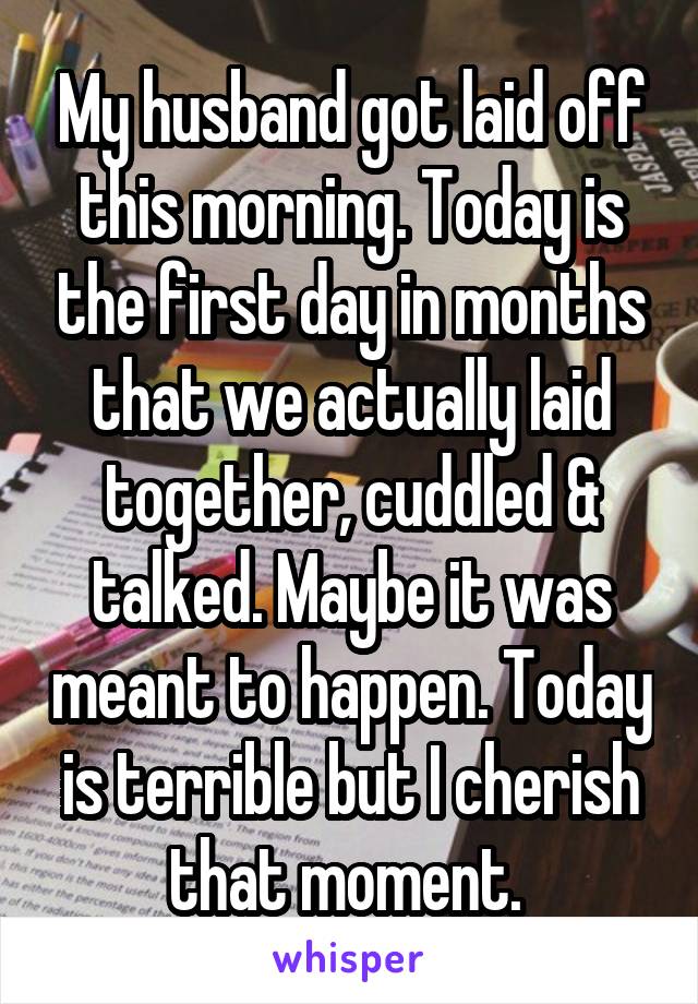 My husband got laid off this morning. Today is the first day in months that we actually laid together, cuddled & talked. Maybe it was meant to happen. Today is terrible but I cherish that moment. 