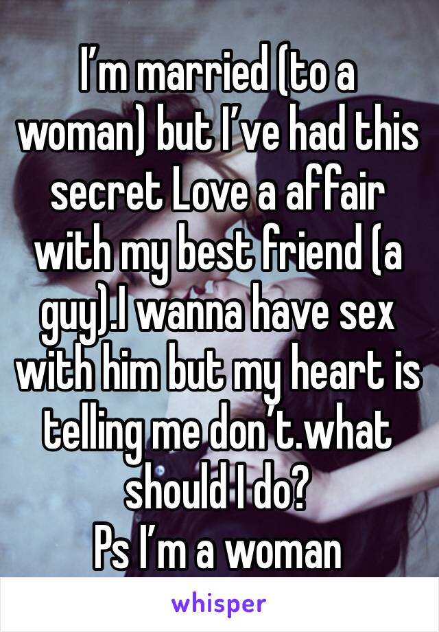 I’m married (to a woman) but I’ve had this secret Love a affair with my best friend (a guy).I wanna have sex with him but my heart is telling me don’t.what should I do?
Ps I’m a woman