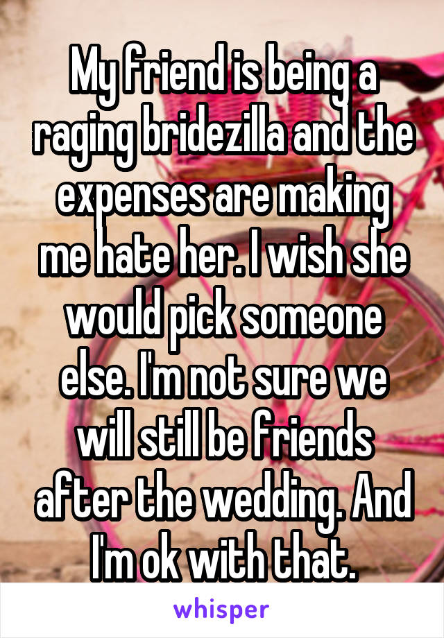 My friend is being a raging bridezilla and the expenses are making me hate her. I wish she would pick someone else. I'm not sure we will still be friends after the wedding. And I'm ok with that.