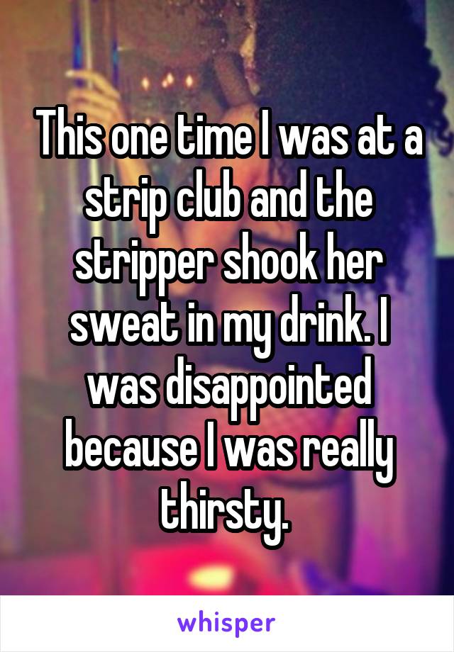This one time I was at a strip club and the stripper shook her sweat in my drink. I was disappointed because I was really thirsty. 