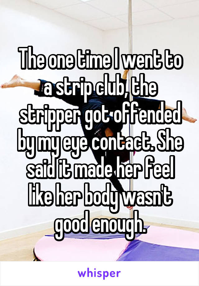 The one time I went to a strip club, the stripper got offended by my eye contact. She said it made her feel like her body wasn't good enough.