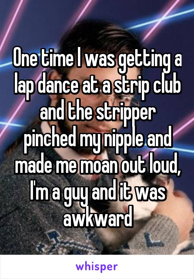One time I was getting a lap dance at a strip club and the stripper pinched my nipple and made me moan out loud, I'm a guy and it was awkward