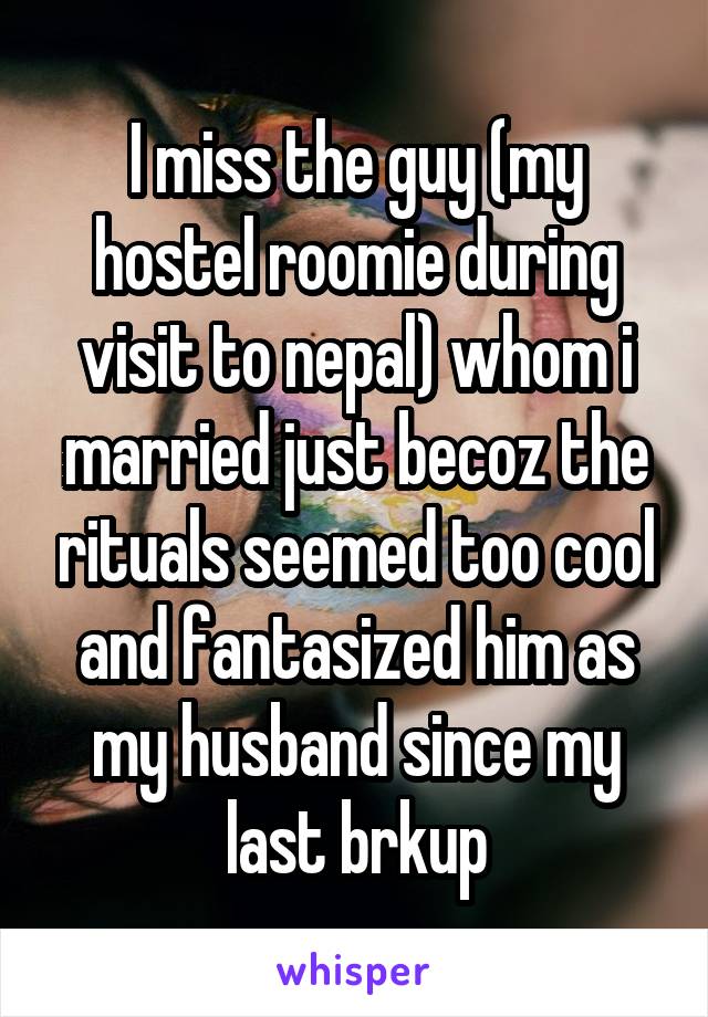 I miss the guy (my hostel roomie during visit to nepal) whom i married just becoz the rituals seemed too cool and fantasized him as my husband since my last brkup