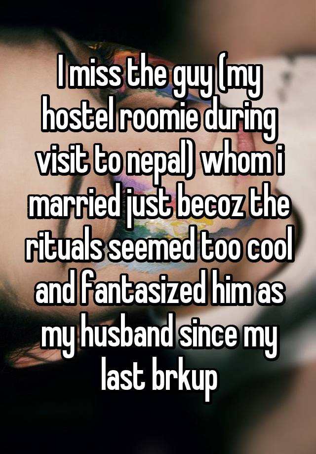 I miss the guy (my hostel roomie during visit to nepal) whom i married just becoz the rituals seemed too cool and fantasized him as my husband since my last brkup