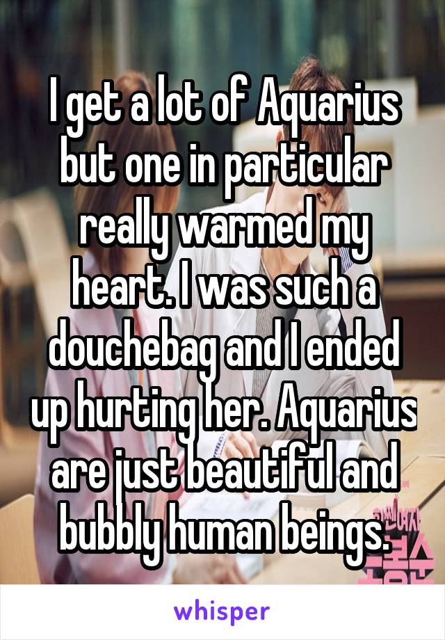 I get a lot of Aquarius but one in particular really warmed my heart. I was such a douchebag and I ended up hurting her. Aquarius are just beautiful and bubbly human beings.