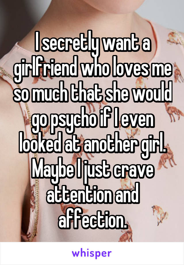 I secretly want a girlfriend who loves me so much that she would go psycho if I even looked at another girl. Maybe I just crave attention and affection.