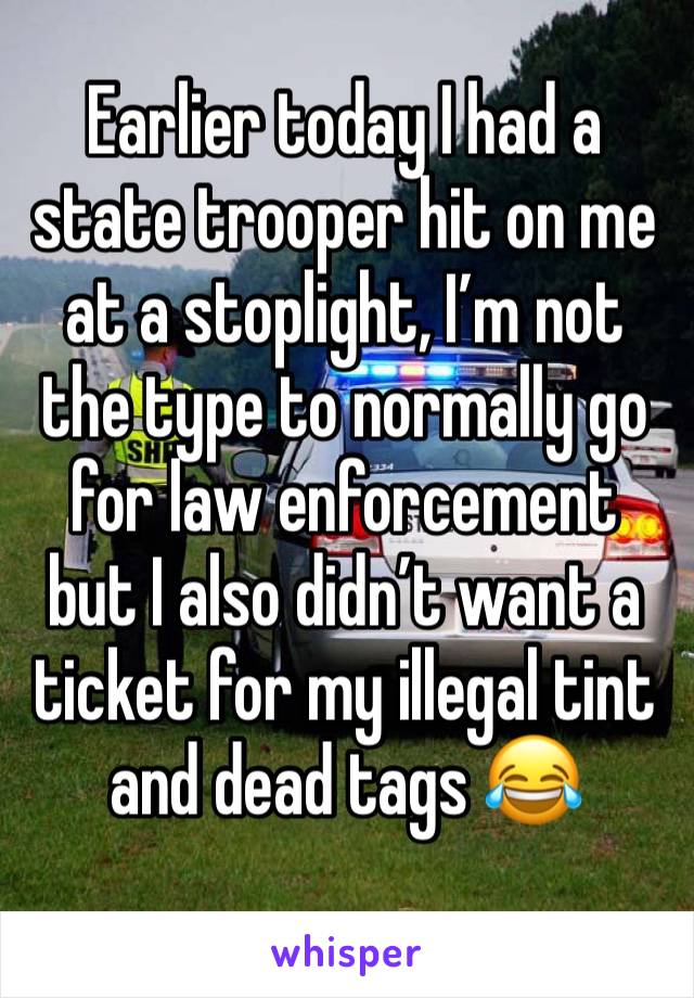 Earlier today I had a state trooper hit on me at a stoplight, I’m not the type to normally go for law enforcement but I also didn’t want a ticket for my illegal tint and dead tags 😂