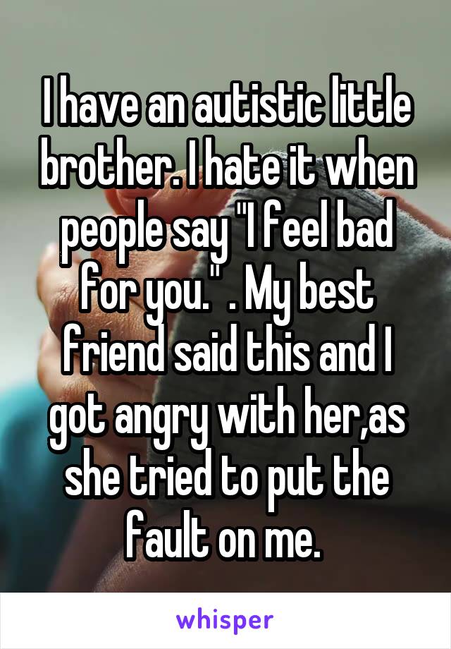 I have an autistic little brother. I hate it when people say "I feel bad for you." . My best friend said this and I got angry with her,as she tried to put the fault on me. 