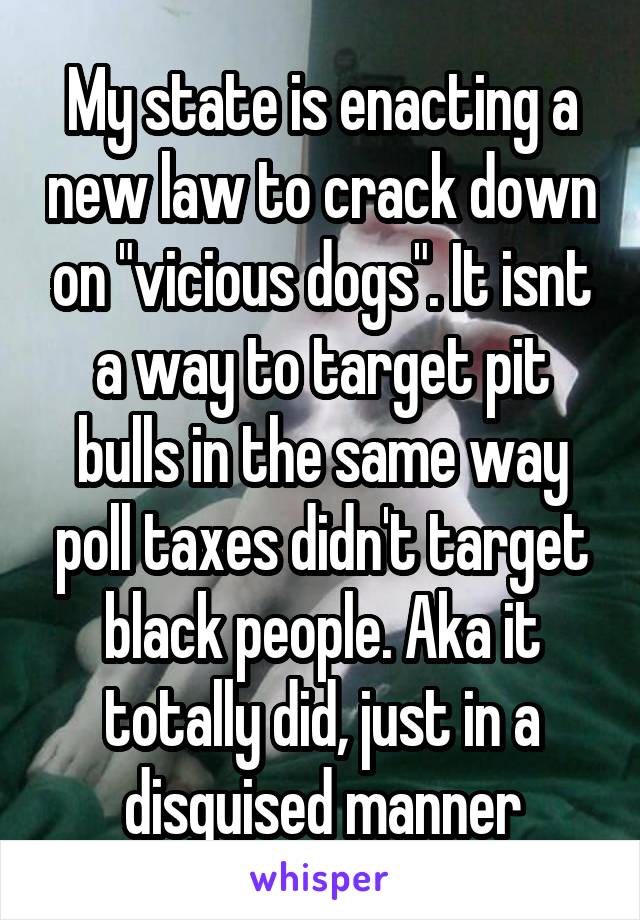 My state is enacting a new law to crack down on "vicious dogs". It isnt a way to target pit bulls in the same way poll taxes didn't target black people. Aka it totally did, just in a disguised manner