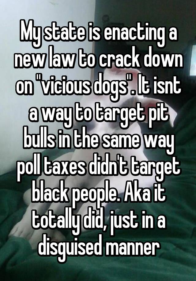 My state is enacting a new law to crack down on "vicious dogs". It isnt a way to target pit bulls in the same way poll taxes didn't target black people. Aka it totally did, just in a disguised manner