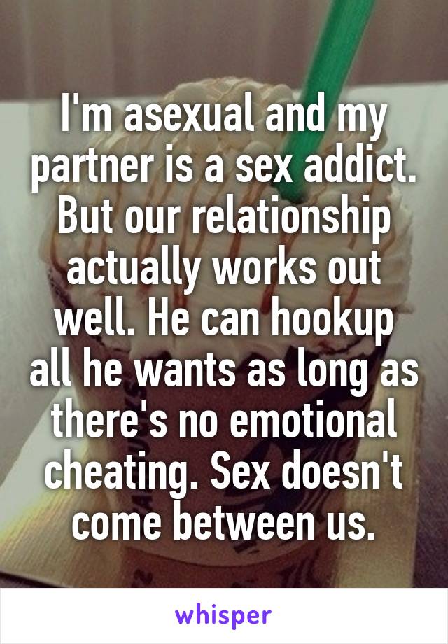 I'm asexual and my partner is a sex addict.
But our relationship actually works out well. He can hookup all he wants as long as there's no emotional cheating. Sex doesn't come between us.