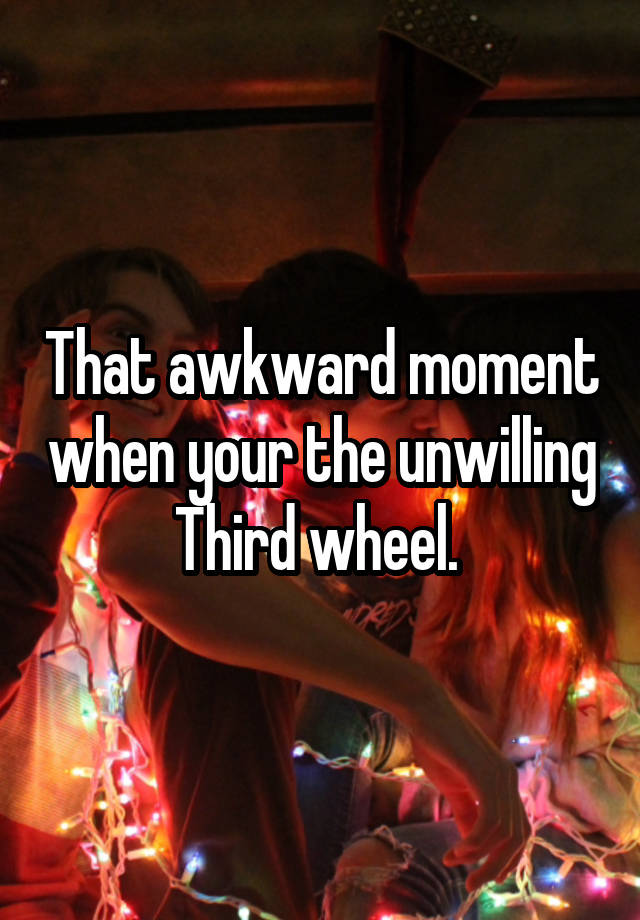 That awkward moment when your the unwilling Third wheel. 