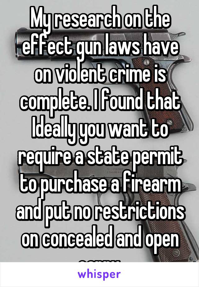 My research on the effect gun laws have on violent crime is complete. I found that Ideally you want to require a state permit to purchase a firearm and put no restrictions on concealed and open carry.