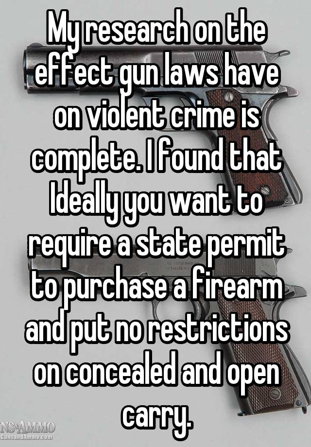 My research on the effect gun laws have on violent crime is complete. I found that Ideally you want to require a state permit to purchase a firearm and put no restrictions on concealed and open carry.