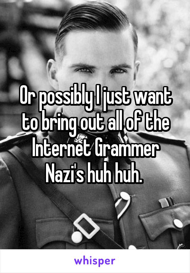 Or possibly I just want to bring out all of the Internet Grammer Nazi's huh huh. 