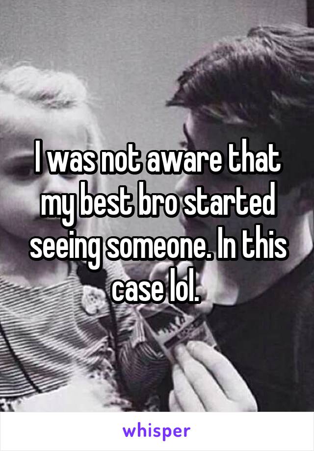 I was not aware that my best bro started seeing someone. In this case lol. 