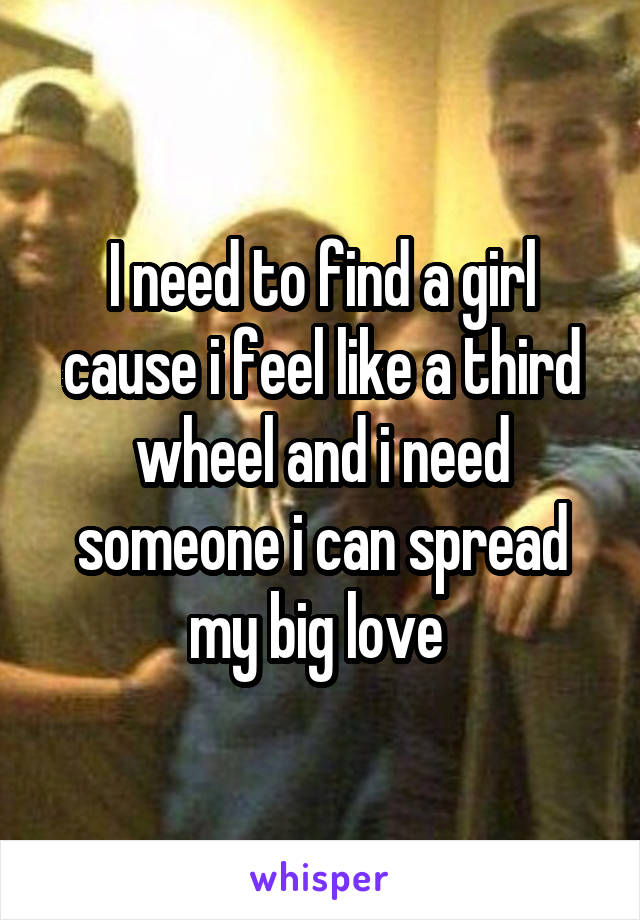 I need to find a girl cause i feel like a third wheel and i need someone i can spread my big love 