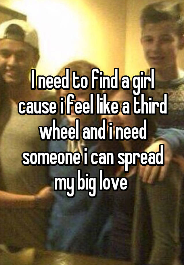 I need to find a girl cause i feel like a third wheel and i need someone i can spread my big love 