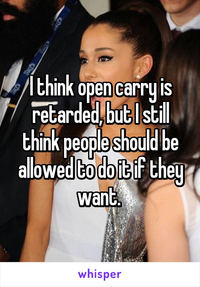 I think open carry is retarded, but I still think people should be allowed to do it if they want. 