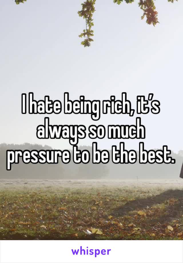 I hate being rich, it’s always so much pressure to be the best. 