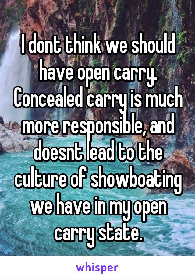 I dont think we should have open carry. Concealed carry is much more responsible, and doesnt lead to the culture of showboating we have in my open carry state.