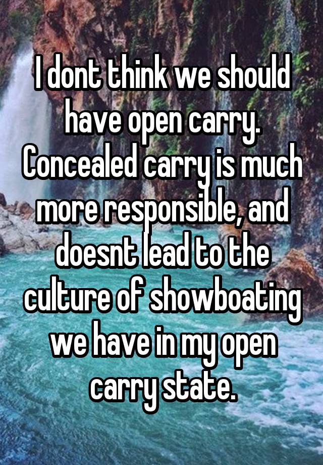 I dont think we should have open carry. Concealed carry is much more responsible, and doesnt lead to the culture of showboating we have in my open carry state.