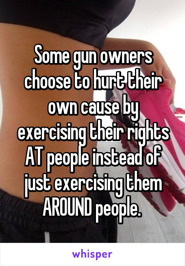 Some gun owners choose to hurt their own cause by exercising their rights AT people instead of just exercising them AROUND people. 