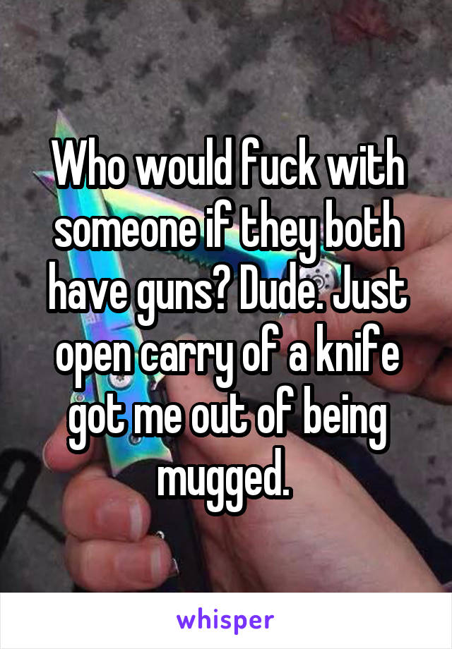 Who would fuck with someone if they both have guns? Dude. Just open carry of a knife got me out of being mugged. 