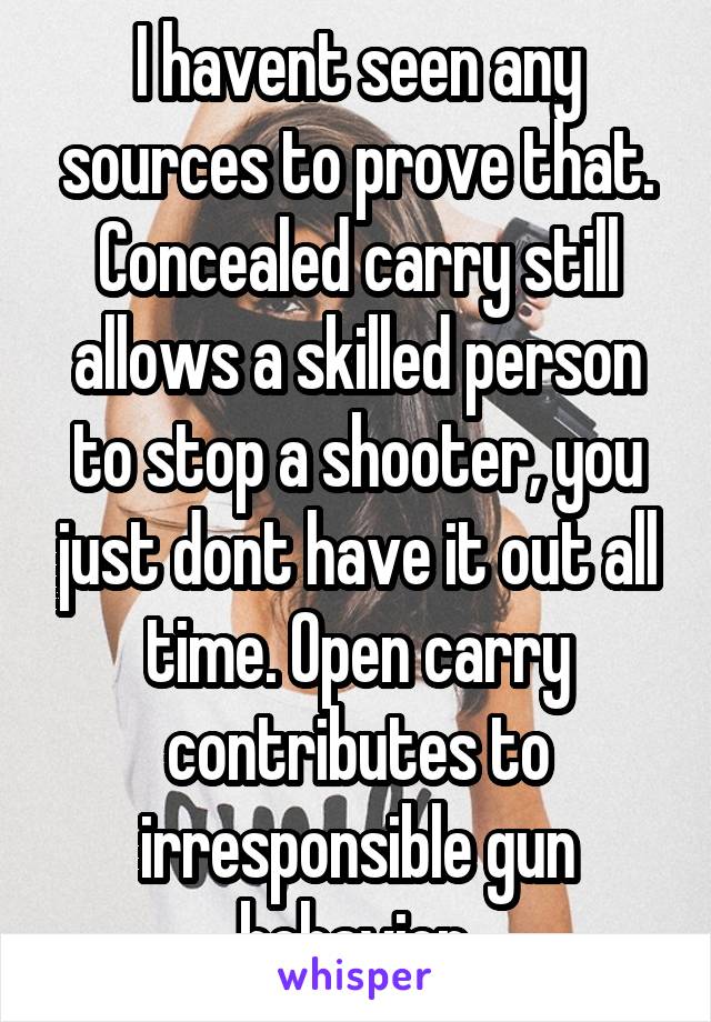 I havent seen any sources to prove that. Concealed carry still allows a skilled person to stop a shooter, you just dont have it out all time. Open carry contributes to irresponsible gun behavior.