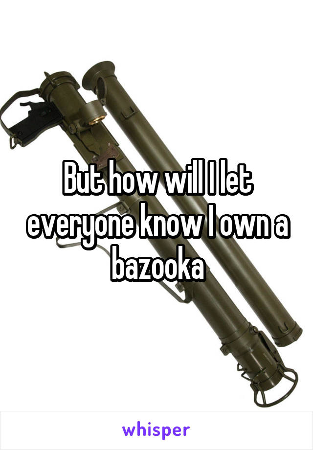 But how will I let everyone know I own a bazooka