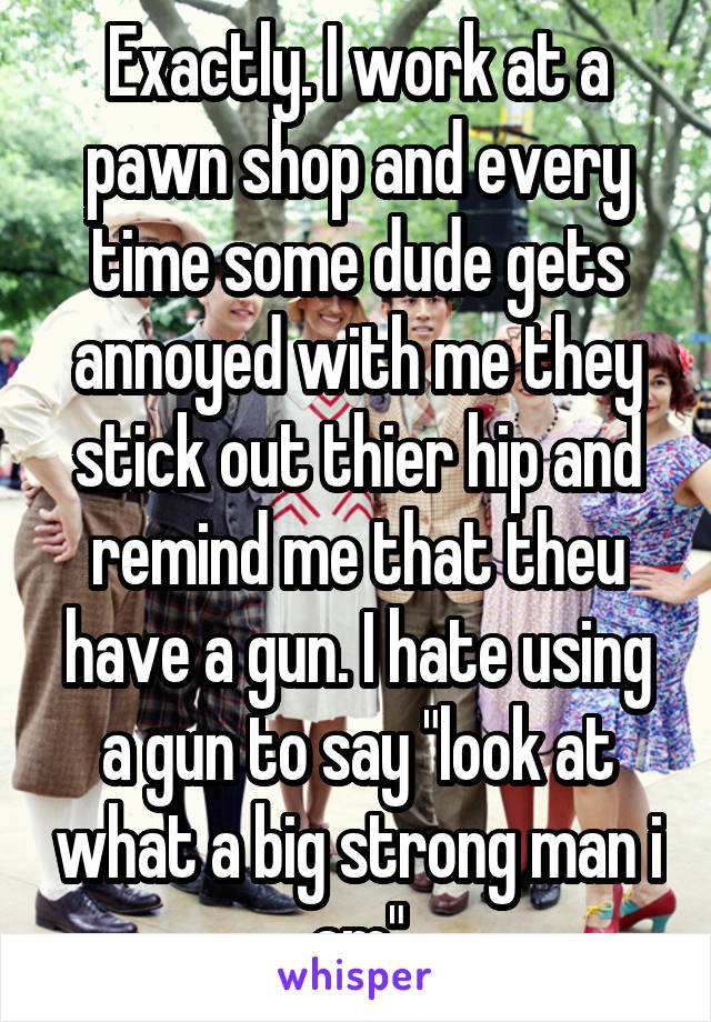 Exactly. I work at a pawn shop and every time some dude gets annoyed with me they stick out thier hip and remind me that theu have a gun. I hate using a gun to say "look at what a big strong man i am"