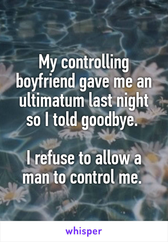My controlling boyfriend gave me an ultimatum last night so I told goodbye. 

I refuse to allow a man to control me. 
