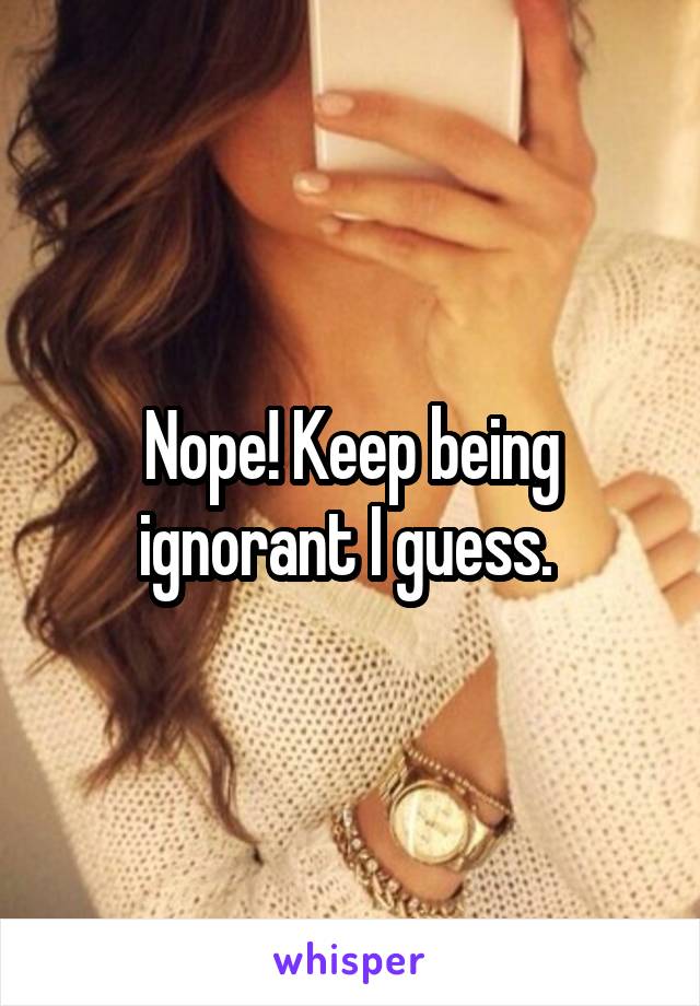 Nope! Keep being ignorant I guess. 