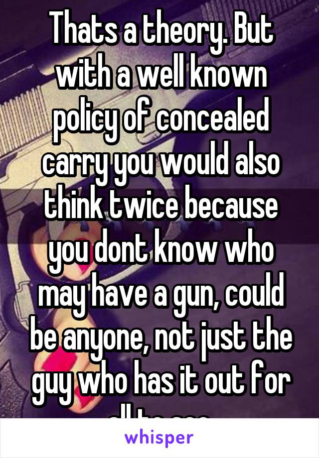 Thats a theory. But with a well known policy of concealed carry you would also think twice because you dont know who may have a gun, could be anyone, not just the guy who has it out for all to see.