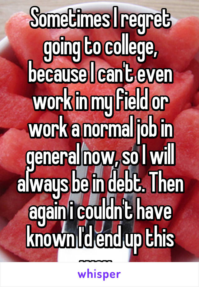 Sometimes I regret going to college, because I can't even work in my field or work a normal job in general now, so I will always be in debt. Then again i couldn't have known I'd end up this way...