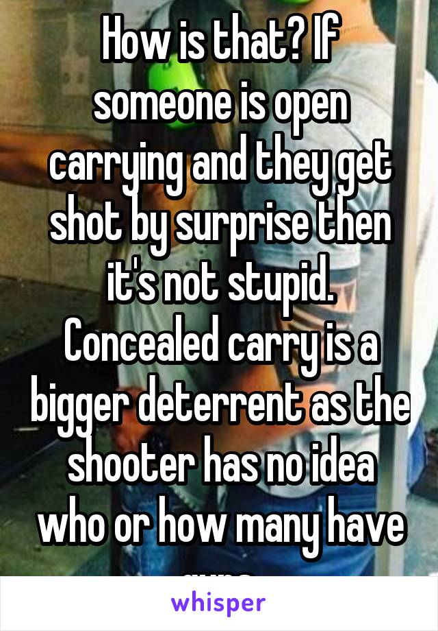 How is that? If someone is open carrying and they get shot by surprise then it's not stupid. Concealed carry is a bigger deterrent as the shooter has no idea who or how many have guns.