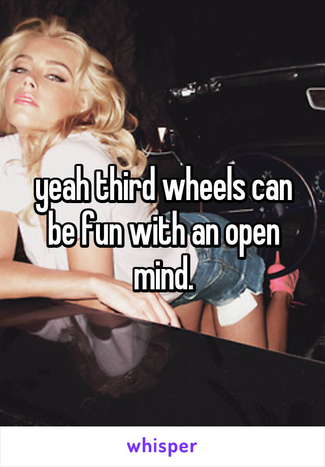 yeah third wheels can be fun with an open mind.