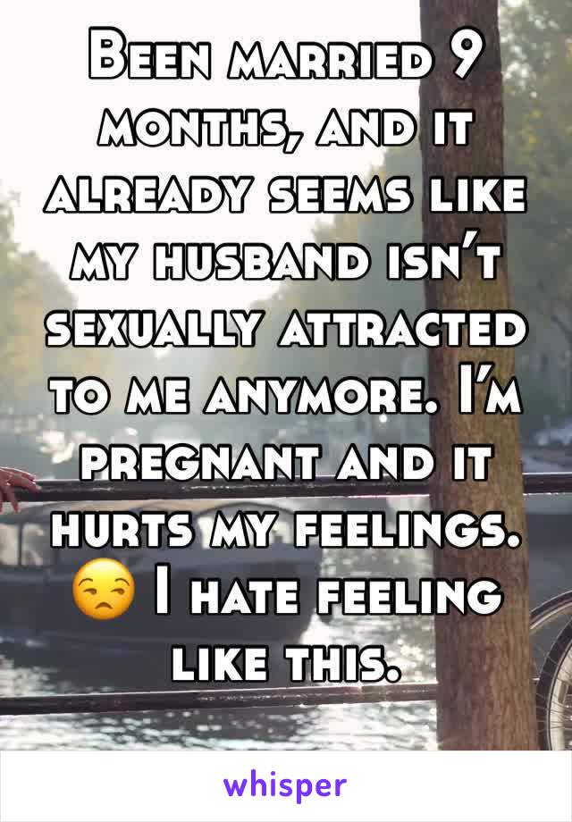 Been married 9 months, and it already seems like my husband isn’t sexually attracted to me anymore. I’m pregnant and it hurts my feelings. 😒 I hate feeling like this. 