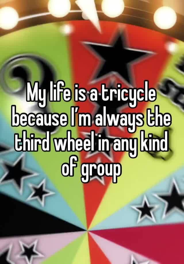 My life is a tricycle because I’m always the third wheel in any kind of group 