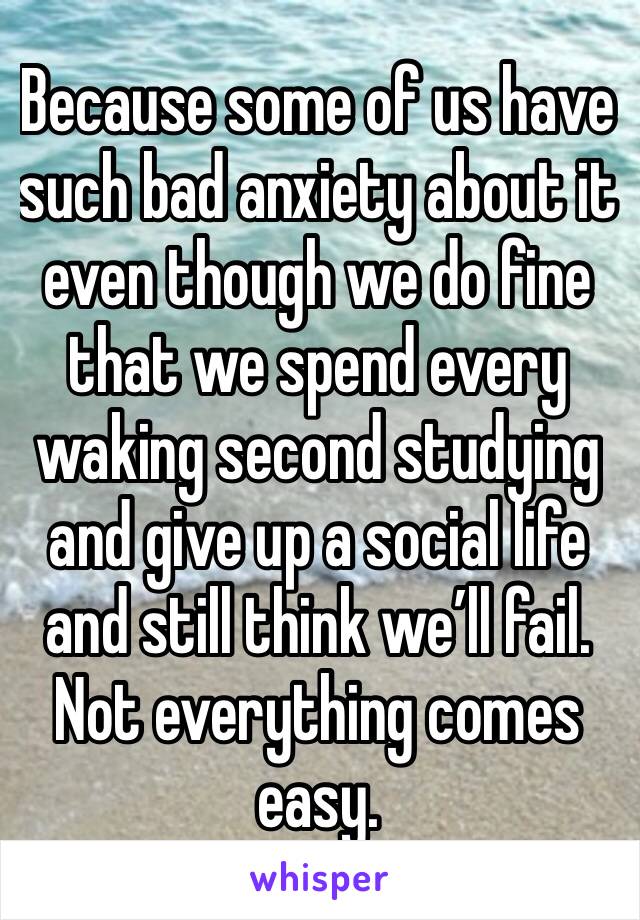 Because some of us have such bad anxiety about it even though we do fine that we spend every waking second studying and give up a social life and still think we’ll fail. Not everything comes easy.