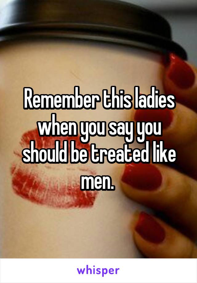 Remember this ladies when you say you should be treated like men. 